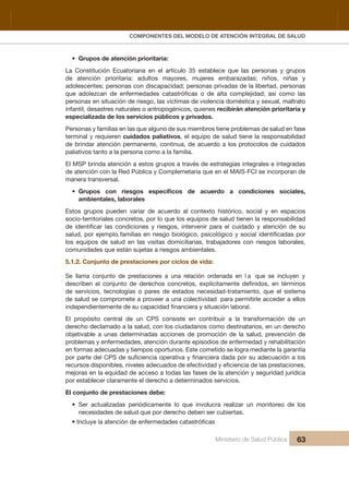 Pr
COMPONENTES DEL MODELO DE ATENCIÓN INTEGRAL DE SALUD
Ministerio de Salud Pública 63
• Grupos de atención prioritaria:
La  Constitución  Ecuatoriana  en  el  artículo  35  establece  que  las  personas  y  grupos 
de atención prioritaria: adultos mayores, mujeres embarazadas; niños, niñas y
adolescentes; personas con discapacidad; personas privadas de la libertad, personas
personas en situación de riesgo, las víctimas de violencia doméstica y sexual, maltrato 
infantil, desastres naturales o antropogénicos, quienes recibirán atención prioritaria y 
especializada de los servicios públicos y privados.
Personas y familias en las que alguno de sus miembros tiene problemas de salud en fase 
terminal y requieren cuidados paliativos, el equipo de salud tiene la responsabilidad 
de brindar atención permanente, continua, de acuerdo a los protocolos de cuidados 
paliativos tanto a la persona como a la familia.
El MSP brinda atención a estos grupos a través de estrategias integrales e integradas 
de atención con la Red Pública y Complemetaria que en el MAIS-FCI se incorporan de 
manera transversal.
•
ambientales, laborales
Estos  grupos  pueden  variar  de  acuerdo  al  contexto  histórico,  social  y  en  espacios 
socio-territoriales concretos, por lo que los equipos de salud tienen la responsabilidad 
los  equipos  de  salud  en  las  visitas  domiciliarias,  trabajadores  con  riesgos  laborales, 
comunidades que están sujetas a riesgos ambientales.
5.1.2. Conjunto de prestaciones por ciclos de vida:
Se  llama  conjunto  de  prestaciones  a  una  relación  ordenada  en  l a que  se  incluyen  y 
de  servicios,  tecnologías  o  pares  de  estados  necesidad-tratamiento,  que  el  sistema 
de salud se compromete a proveer a una colectividad  para permitirle acceder a ellos 
El  propósito  central  de  un  CPS  consiste  en  contribuir  a  la  transformación  de  un 
derecho declamado a la salud, con los ciudadanos como destinatarios, en un derecho 
objetivable  a  unas  determinadas  acciones  de  promoción  de  la  salud,  prevención  de 
problemas y enfermedades, atención durante episodios de enfermedad y rehabilitación 
en formas adecuadas y tiempos oportunos. Este cometido se logra mediante la garantía 
mejoras en la equidad de acceso a todas las fases de la atención y seguridad jurídica 
por establecer claramente el derecho a determinados servicios.
El conjunto de prestaciones debe:
• Ser actualizadas periódicamente lo que involucra realizar un monitoreo de los
necesidades de salud que por derecho deben ser cubiertas.
 