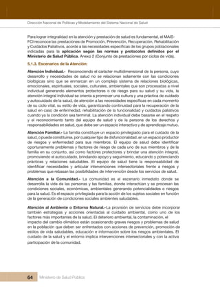 Dirección Nacional de Articulación y Manejo del Sistema Nacional de Salud y de la Red Pública
64 Ministerio de Salud Pública
Para lograr integralidad en la atención y prestación de salud es fundamental, el MAIS-
FCI reconoce las prestaciones de Promoción, Prevención, Recuperación, Rehabilitación 
indicadas  para  la 
Ministerio de Salud Pública. Anexo 2 (Conjunto de prestaciones por ciclos de vida).
5.1.3. Escenarios de la Atención:
Atención Individual.-  Reconociendo el carácter multidimensional de la persona, cuyo 
desarrollo  y  necesidades  de  salud  no  se  relacionan  solamente  con  las  condiciones 
biológicas  sino  que  se  enmarcan  en  un  complejo  sistema  de  relaciones  biológicas, 
emocionales, espirituales, sociales, culturales, ambientales que son procesadas a nivel 
individual  generando  elementos  protectores  o  de  riesgo  para  su  salud  y  su  vida,  la 
atención integral individual se orienta a promover una cultura y una práctica de cuidado 
de su ciclo vital, su estilo de vida, garantizando continuidad para la recuperación de la 
salud en caso de enfermedad, rehabilitación de la funcionalidad y cuidados paliativos 
cuando ya la condición sea terminal. La atención individual debe basarse en el respeto 
y  el  reconocimiento  tanto  del  equipo  de  salud  y  de  la  persona  de  los  derechos  y 
responsabilidades en salud, que debe ser un espacio interactivo y de aprendizaje mutuo.
Atención Familiar.- La familia constituye un espacio privilegiado para el cuidado de la 
salud, o puede constituirse, por cualquier tipo de disfuncionalidad, en un espacio productor 
oportunamente problemas y factores de riesgo de cada uno de sus miembros y de la 
familia en su conjunto, así como factores protectores y brindar una atención integral, 
promoviendo el autocuidado, brindando apoyo y seguimiento, educando y potenciando 
prácticas  y  relaciones  saludables.  El  equipo  de  salud  tiene  la  responsabilidad  de 
problemas que rebasan las posibilidades de intervención desde los servicios de salud.
Atención  a  la  Comunidad.-  La  comunidad  es  el  escenario  inmediato  donde  se 
desarrolla la vida de las personas y las familias, donde interactúan y se procesan las 
condiciones sociales, económicas, ambientales generando potencialidades o riesgos 
para la salud. Es el espacio privilegiado para la acción de los sujetos sociales en función 
de la generación de condiciones sociales ambientes saludables.
Atención al Ambiente o Entorno Natural.- La provisión de servicios debe incorporar 
también  estrategias  y  acciones  orientadas  al  cuidado  ambiental,  como  uno  de  los 
factores más importantes de la salud. El deterioro ambiental, la contaminación, el 
impacto del cambio climático están ocasionando graves riesgos y problemas de salud 
en la población que deben ser enfrentados con acciones de prevención, promoción de 
estilos de vida saludables, educación e información sobre los riesgos ambientales. El 
cuidado de la salud y el entorno implica intervenciones intersectoriales y con la activa 
participación de la comunidad.
Dirección Nacional de Políticas y Modelamiento del Sistema Nacional de Salud
 