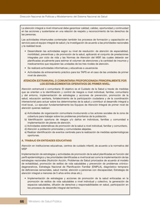 Dirección Nacional de Articulación y Manejo del Sistema Nacional de Salud y de la Red Pública
66 Ministerio de Salud Pública
La atención integral a nivel intramural debe garantizar calidad, calidez, oportunidad y continuidad
en las acciones y sustentarse en una relación de respeto y reconocimiento de los derechos de
las personas.
Las actividades intramurales contemplan también los procesos de formación y capacitación en
servicio para el equipo integral de salud y la investigación de acuerdo a las prioridades nacionales
y la realidad local.
• Desarrollarán las actividades según su nivel de resolución: de atención de especialidad,
morbilidad, preventivas y de promoción de la salud, aplicando el conjunto de prestaciones
integrales por ciclo de vida y las Normas de Atención del MSP, las cuales deberán ser
planificadas anualmente para estimar el volumen de atenciones y la cantidad de insumos y
medicamentos que requieren las unidades de los tres niveles de atención.
• Se realizará actividades informativas y educativas a usuarios/as
• Actividades de entrenamiento práctico para los TAPS en el caso de las unidades de primer
nivel de atención.
ATENCIÓN EXTRAMURAL O COMUNITARIA PROPORCIONADA PRINCIPALMENTE POR
LOS ESTABLECIMIENTOS OPERATIVOS DE PRIMER NIVEL:
Atención extramural o comunitaria: El objetivo es el Cuidado de la Salud a través de medidas
que se orienten a la identificación y control de riesgos a nivel individual, familiar, comunitario
y del entorno, implementación de estrategias y acciones de prevención, promoción de la
salud, educación sanitaria, fortalecimiento de la participación ciudadana y de la coordinación
intersectorial para actuar sobre los determinantes de la salud y contribuir al desarrollo integral a
nivel local.. Lo ejecutan fundamentalmente los Equipos de Atención Integral de primer nivel de
atención quienes realizan:
a) Actividades de organización comunitaria involucrando a los actores sociales de la zona de
cobertura para trabajar sobre los problemas prioritarios de la población.
b) Identificación oportuna de riesgos y/o daños en individuos, familias y comunidad e
implementación de planes de atención.
c) Actividades sistemáticas de promoción de la salud a nivel individual, familiar y comunitario.
d) Atención a población priorizadas y comunidades alejadas.
e) Realizar identificación de eventos centinela para la realización de medidas epidemiológicas
oportunas.
A. TRABAJO EN ENTIDADES EDUCATIVAS
Atención en instituciones educativas, centros de cuidado infantil, de acuerdo a la normativa del
MSP
Implementación de estrategias y actividades de promoción de la salud planificadas en función del
perfil epidemiológico y las prioridades identificadas a nivel local así como la implementación de las
estrategias nacionales (Nutrición Acción, Problemas de Salud priorizados de acuerdo al modelo
de evitabilidad, promoción de estilos de vida saludables y prevención de problemas crónico-
degenerativos, Estrategia Nacional de Planificación Familiar (ENIPLA), diagnóstico temprano
de deficiencias sensoriales, salud mental, atención a personas con discapacidad, Estrategia de
atención integral a menores de 5 años entre otras etc.).
• Implementación de estrategias y acciones de promoción de la salud enfocadas en la
promoción de estilos de vida saludables a nivel individual y colectivo, la generación de
espacios saludables, difusión de derechos y responsabilidades en salud, participación en
los procesos de desarrollo integral del territorio.
Dirección Nacional de Políticas y Modelamiento del Sistema Nacional de Salud
 