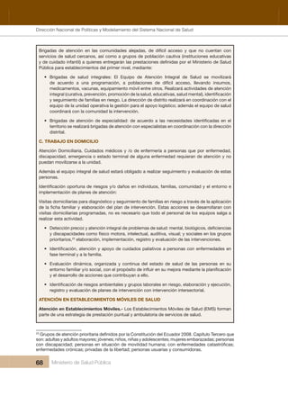 Dirección Nacional de Articulación y Manejo del Sistema Nacional de Salud y de la Red Pública
68 Ministerio de Salud Pública
Brigadas  de  atención  en  las  comunidades  alejadas,  de  difícil  acceso  y  que  no  cuentan  con 
servicios de salud cercanos, así como a grupos de población cautiva (instituciones educativas 
Pública para establecimientos del primer nivel, mediante:
• Brigadas  de  salud  integrales:  El  Equipo  de  Atención  Integral  de  Salud  se  movilizará 
de  acuerdo  a  una  programación,  a  poblaciones  de  difícil  acceso,  llevando  insumos, 
medicamentos, vacunas, equipamiento móvil entre otros. Realizará actividades de atención 
y seguimiento de familias en riesgo. La dirección de distrito realizará en coordinación con el 
equipo de la unidad operativa la gestión para el apoyo logístico; además el equipo de salud
coordinará con la comunidad la intervención.
•
territorio se realizará brigadas de atención con especialistas en coordinación con la dirección 
distrital.
C. TRABAJO EN DOMICILIO
Atención Domiciliaria. Cuidados médicos y /o de enfermería a personas que por enfermedad, 
discapacidad, emergencia o estado terminal de alguna enfermedad requieran de atención y no 
puedan movilizarse a la unidad. 
Además el equipo integral de salud estará obligado a realizar seguimiento y evaluación de estas 
personas.
implementación de planes de atención:
Visitas domiciliarias para diagnóstico y seguimiento de familias en riesgo a través de la aplicación 
visitas domiciliarias programadas, no es necesario que todo el personal de los equipos salga a 
realizar esta actividad.
•
y discapacidades como físico motora, intelectual, auditiva, visual; y sociales en los grupos
prioritarios,23
 elaboración, implementación, registro y evaluación de las intervenciones.
•
fase terminal y a la familia.
• Evaluación  dinámica,  organizada  y  continua  del  estado  de  salud  de  las  personas  en  su 
y el desarrollo de acciones que contribuyan a ello.
•
registro y evaluación de planes de intervención con intervención intersectorial.
ATENCIÓN EN ESTABLECIMIENTOS MÓVILES DE SALUD
Atención en Establecimientos Móviles.- Los Establecimientos Móviles de Salud (EMS) forman 
parte de una estrategia de prestación puntual y ambulatoria de servicios de salud.
23
son: adultas y adultos mayores; jóvenes; niños, niñas y adolescentes; mujeres embarazadas; personas
enfermedades crónicas; privadas de la libertad; personas usuarias y consumidoras.
Dirección Nacional de Políticas y Modelamiento del Sistema Nacional de Salud
 