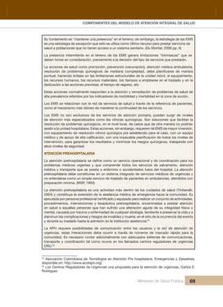 Pr
COMPONENTES DEL MODELO DE ATENCIÓN INTEGRAL DE SALUD
Ministerio de Salud Pública 69
Su fundamento es “mantener una presencia” en el terreno; sin embargo, la estrategia de las EMS
es una estrategia de excepción que sólo se utiliza como último recurso para prestar servicios de 
salud a poblaciones que no tienen acceso a un sistema sanitario. (Du Mortier, 2006 pp. 6)
La  presencia  intermitente  en  el  terreno  de  los  EMS  genera  limitaciones  “intrínsecas”  que  se 
deben tomar en consideración, previamente a la decisión del tipo de servicios que prestarán.
La acciones de salud como promoción, prevención (vacunación), atención médica ambulatoria, 
puntual, haciendo énfasis en las limitaciones estructurales de la unidad móvil, el equipamiento, 
los recursos humanos, los recursos materiales, los tiempos a emplearse en el traslado y en la 
dedicación a las acciones previstas, el tiempo de regreso, etc.
Estas acciones normalmente responden a la atención y remediación de problemas de salud de 
alta prevalencia referidos por los indicadores de morbilidad y mortalidad en la zona de acción.
Los EMS se relacionan con la red de servicios de salud a través de la referencia de pacientes, 
como el mecanismo más idóneo de mantener la continuidad de los servicios.
Los  EMS  no  son  exclusivos  de  los  servicios  de  atención  primaria,  pueden  surgir  de  niveles 
de atención más especializados como las clínicas quirúrgicas. Son soluciones que facilitan la 
resolución de problemas quirúrgicos, en el nivel local, de casos que de otra manera no podrían 
asistir a la unidad hospitalaria. Estas acciones, sin embargo, requieren de EMS de mayor inversión, 
con equipamiento de resolución clínico quirúrgica pre establecido para el caso, con un equipo 
intervención, para garantizar los resultados y minimizar los riesgos quirúrgicos, trabajando con 
altos niveles de seguridad.
ATENCIÓN PREHOSPITALARIA
problemas  médicos  urgentes  y  que  comprende  todos  los  servicios  de  salvamento,  atención 
médica y transporte que se presta a enfermos o accidentados fuera del hospital. La atención 
prehospitalaria debe constituirse en un sistema integrado de servicios médicos de urgencias y 
no entenderse como un simple servicio de traslado de pacientes en ambulancias, atendidos con 
preparación mínima. (MSP, 1993)
La atención prehospitalaria es una actividad más dentro de los cuidados de salud (Tintianalli, 
2004) y constituye la extensión de la asistencia médica de emergencia hacia la comunidad. Es 
procedimientos,  intervenciones  y  terapéutica  prehospitalaria,  encaminadas  a  prestar  atención 
en  salud  a  aquellas  personas  que  han  sufrido  una  alteración  aguda  de  su  integridad  física  o 
mental, causada por trauma o enfermedad de cualquier etiología, tendiente a preservar la vida y a 
disminuir las complicaciones y riesgos de invalidez y muerte, en el sitio de la ocurrencia del evento 
y durante su traslado hasta la admisión en la institución asistencial.24
La  APH  requiere  posibilidades  de  comunicación  entre  los  usuarios  y  la  red  de  atención  de 
urgencias,  estas  interacciones  debe  ocurrir  a  través  de  números  de  marcado  rápido  para  la 
comunidad, Es necesario contar adicionalmente con adecuados sistemas de comunicaciones, 
transporte  y  coordinación  tal  como  ocurre  en  los  llamados  centros  reguladores  de  urgencias 
CRU.25
24
 Asociación Colombiana de Tecnólogos en Atención Pre hospitalaria, Emergencias y Desastres, 
disponible en: http://www.acotaph.org)
25
 Los Centros Reguladores de Urgencias una propuesta para la atención de urgencias, Carlos E. 
Rodríguez
 