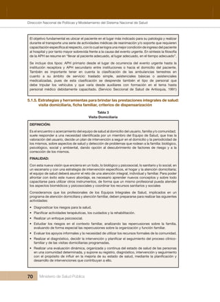 Dirección Nacional de Articulación y Manejo del Sistema Nacional de Salud y de la Red Pública
70 Ministerio de Salud Pública
El objetivo fundamental es ubicar el paciente en el lugar más indicado para su patología y realizar 
durante el transporte una serie de actividades médicas de reanimación y/o soporte que requieren 
de la APH se resume en “llevar al paciente adecuado, al lugar adecuado, en el tiempo adecuado”.
Se  incluye  dos  tipos:  APH  primario  desde  el  lugar  de  ocurrencia  del  evento  urgente  hasta  la 
institución  receptora  y  APH  secundario  entre  instituciones  o  hacia  el  domicilio  del  paciente. 
cuanto  a  su  ámbito  de  servicio:  traslado  simple,  asistenciales  básicas  o  asistenciales 
debe  tripular  los  vehículos  y  que  varía  desde  auxiliares  con  formación  en  el  tema  hasta 
personal  médico  debidamente  capacitado.  (Servicio  Seccional  de  Salud  de  Antioquia,  1991) 
5.1.5. Estrategias y herramientas para brindar las prestaciones integrales de salud: 
Tabla 3
Visita Domiciliaria
DEFINICIÓN:
Es el encuentro o acercamiento del equipo de salud al domicilio del usuario, familia y/o comunidad;
valoración del usuario, decide un plan de intervención a seguir en el domicilio y la periodicidad de 
los mismos, sobre aspectos de salud y detección de problemas que rodean a la familia: biológico, 
psicológico,  social  y  ambiental,  dando  opción  al  descubrimiento  de  factores  de  riesgo  y  a  la 
corrección de los mismos.
FINALIDAD:
Con esta nueva visión que encierra en un todo, lo biológico y psicosocial, lo sanitario y lo social, en 
el equipo de salud deberá asumir el reto de una atención integral, individual y familiar. Para poder 
afrontar con éxito este nuevo abordaje, es necesario aprender nuevos conceptos y sobre todo 
capacitarse para utilizar otros instrumentos, de forma que un mismo profesional pueda atender 
los aspectos biomédicos y psicosociales y coordinar los recursos sanitarios y sociales
Consideramos  que  los  profesionales  de  los  Equipos  Integrales  de  Salud,  implicados  en  un 
programa de atención domiciliara y atención familiar, deben prepararse para realizar las siguientes 
actividades:
• Diagnosticar los riesgos para la salud.
•
• Realizar un enfoque psicosocial.
• Estudiar  los  riesgos  en  el  contexto  familiar,  analizando  las  repercusiones  sobre  la  familia, 
evaluando de forma especial las repercusiones sobre la organización y función familiar.
• Evaluar los apoyos informales y la necesidad de utilizar los recursos formales de la comunidad.
•
familiar y de las visitas domiciliarias programadas.
• Realizar una evaluación dinámica, organizada y continua del estado de salud de las personas 
en una comunidad determinada, y supone su registro, diagnóstico, intervención y seguimiento 
desarrollo de intervenciones que contribuyan a ello.
Dirección Nacional de Políticas y Modelamiento del Sistema Nacional de Salud
 