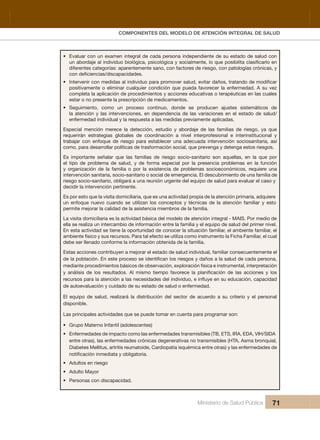 Pr
COMPONENTES DEL MODELO DE ATENCIÓN INTEGRAL DE SALUD
Ministerio de Salud Pública 71
• Evaluar con un examen integral de cada persona independiente de su estado de salud con 
diferentes categorías: aparentemente sano, con factores de riesgo, con patologías crónicas, y 
•
positivamente o eliminar cualquier condición que pueda favorecer la enfermedad. A su vez 
completa la aplicación de procedimientos y acciones educativas o terapéuticas en las cuales 
estar o no presente la prescripción de medicamentos.
• Seguimiento,  como  un  proceso  continuo,  donde  se  producen  ajustes  sistemáticos  de 
la atención y las intervenciones, en dependencia de las variaciones en el estado de salud/
enfermedad individual y la respuesta a las medidas previamente aplicadas.
Especial  mención  merece  la  detección,  estudio  y  abordaje  de  las  familias  de  riesgo,  ya  que 
requerirán  estrategias  globales  de  coordinación  a  nivel  interprofesional  e  interinstitucional  y 
trabajar  con  enfoque  de  riesgo  para  establecer  una  adecuada  intervención  sociosanitaria,  así 
como, para desarrollar políticas de trasformación social, que prevenga y detenga estos riesgos.
Es  importante  señalar  que  las  familias  de  riesgo  socio-sanitario  son  aquellas,  en  la  que  por 
el  tipo  de  problema  de  salud,  y  de  forma  especial  por  la  presencia  problemas  en  la  función 
y  organización  de  la  familia  o  por  la  existencia  de  problemas  socioeconómicos,  requiere  una 
intervención sanitaria, socio-sanitario o social de emergencia. El descubrimiento de una familia de 
riesgo socio-sanitario, obligará a una reunión urgente del equipo de salud para evaluar el caso y 
decidir la intervención pertinente.
Es por esto que la visita domiciliaria, que es una actividad propia de la atención primaria, adquiere 
un  enfoque  nuevo  cuando  se  utilizan  los  conceptos  y  técnicas  de  la  atención  familiar y  esto 
permite mejorar la calidad de la asistencia miembros de la familia.
La visita domiciliaria es la actividad básica del modelo de atención integral - MAIS. Por medio de 
ella se realiza un intercambio de información entre la familia y el equipo de salud del primer nivel. 
En esta actividad se tiene la oportunidad de conocer la situación familiar, el ambiente familiar, el 
ambiente físico y sus recursos. Para tal efecto se utiliza como instrumento la Ficha Familiar, el cual 
debe ser llenado conforme la información obtenida de la familia.
Estas acciones contribuyen a mejorar el estado de salud individual, familiar consecuentemente el 
daños a la salud de cada persona, 
mediante procedimientos básicos de observación, exploración física e instrumental, interpretación 
de autoevaluación y cuidado de su estado de salud o enfermedad.
El  equipo  de  salud,  realizará  la  distribución  del  sector  de  acuerdo  a  su  criterio  y  el  personal 
disponible.
Las principales actividades que se puede tomar en cuenta para programar son:
• Grupo Materno Infantil (adolescentes)
• Enfermedades de impacto como las enfermedades transmisibles (TB, ETS, IRA, EDA, VIH/SIDA 
entre otras), las enfermedades crónicas degenerativas no transmisibles (HTA, Asma bronquial, 
Diabetes Mellitus, artritis reumatoide, Cardiopatía isquémica entre otras) y las enfermedades de 
• Adultos en riesgo
• Adulto Mayor
• Personas con discapacidad.
 
