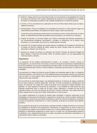 Pr
COMPONENTES DEL MODELO DE ATENCIÓN INTEGRAL DE SALUD
Ministerio de Salud Pública 73
2. Dinámico: Rasgo esencial que está determinado por la permanente susceptibilidad de cambio
de enfoque de atención a los sujetos clasificados de acuerdo con la variabilidad en su estado
de salud y la necesidad de ajustes en las medidas terapéuticas y de atención general.
3. Continuo: Por la necesidad de su aplicación de forma ininterrumpida desde que se evalúa y
registra al individuo.
4. Individualizado: Porque se establece una estrategia de atención en cada individuo según sus
características personales y el problema de salud, riesgo o daño que presente.
La frecuencia de evaluaciones puede variar de una persona a otra e incluso dentro de un mismo
sujeto, en dependencia del tipo de problema que se presente y su evolución en el tiempo.
5. Integral: Es también un principio básico que implica el abordaje del individuo atendiendo a
sus características biológicas, psicológicas y sociales, su interacción con la familia, otros
individuos y su comunidad, así como en su medio laboral o escolar.
6. Universal: Por el alcance global que implica abarcar la totalidad de la población atendida por
el Equipo de Atención Integral de Salud, desde los recién nacidos hasta los ancianos, sin
descuidar su relación con el entorno.
7. Atención en equipo: Se refiere a la atención que brinda el Equipo de Atención Integral de
Salud: Médico y Enfermera de Familia, TAPS, en estrecha relación con los especialistas del
nivel secundario y terciario.
Seguimiento:
La evaluación de los sujetos pertenecientes al grupo I, en consulta o terreno, incluye un
interrogatorio y un examen físico minuciosos, incluso la indicación de exámenes complementarios
(si así se considera), en busca de características de riesgo o daño. Al mismo tiempo este encuentro
debe aprovecharse para orientar o reforzar hábitos y conductas que favorezcan un estilo de vida
saludable.
Las personas con riesgo de enfermar (grupo II) deben ser evaluadas según el tipo y la magnitud
del riesgo presente, y la confluencia o no de múltiples factores que puedan constituir una amenaza
para su salud. En modo alguno deben aplicarse esquemas de seguimiento prestablecidos que
desconozcan esta condición.
En ese sentido se recomienda seguir una estrategia basada en el enfoque de riesgo y partiendo
de la mejor evidencia científica disponible. Para ello, se debe contemplar la estratificación del
grupo, en personas con riesgo alto o bajo de acuerdo con la evaluación integral realizada. Por
ejemplo, no serán iguales la frecuencia de evaluación, ni las medidas de intervención las que
deberán proyectarse ante un sujeto de 40 años, obeso, sedentario y fumador de más de 20
cigarrillos diarios, que ante una persona de 28 años, fumador ocasional y que realiza ejercicios
físicos regularmente, aunque los 2 estén clasificados en el mismo grupo.
Los sujetos clasificados en el grupo III, pueden estar sometidos a mayores variaciones en las
estrategias y la frecuencia de evaluación y seguimiento, teniendo en cuenta la amplia variedad de
posibilidades o situaciones que pueden presentarse a partir de criterios de magnitud y severidad,
número de problemas confluentes en un mismo paciente, el tiempo de evolución del problema,
etcétera.
En los pacientes del grupo IV, será necesario considerar también múltiples factores en el momento
de establecer la frecuencia de evaluaciones. Obviamente, el seguimiento no será el mismo en
una persona que padece una limitación motora por un trauma desde pequeño y que no ha visto
afectado su desempeño profesional ni social, que en un sujeto con una discapacidad reciente e
invalidante y que, independientemente de su edad, se percibe una afectación irreversible en su
desempeño ante la familia y la sociedad.
 