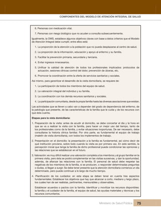 Pr
COMPONENTES DEL MODELO DE ATENCIÓN INTEGRAL DE SALUD
Ministerio de Salud Pública 75
6. Personas con medicación vital.
7. Personas con riesgo biológico que no acuden a consulta subsecuentemente.
Igualmente, la OMS, establece algunos objetivos claves con base a éstos criterios que el Modelo 
de Atención Integral debe cumplir, entre ellos está:
1. La proporción de la atención a la población que no pueda desplazarse al centro de salud.
2. La proporción de la información, educación y apoyo al enfermo y su familia.
3. Facilitar la prevención primaria, secundaria y terciaria. 
4. Evitar ingresos innecesarios.
5. 
actuación, sesiones clínicas control del dolor, prevención de úlceras, etc.
6. Promover la coordinación entre la oferta de servicios sanitarios y sociales.
Así mismo, para garantizar el desarrollo de la visita domiciliaria, se requiere de:
1. La participación de todos los miembros del equipo de salud.
2. La valoración integral del individuo y su familia.
3. La coordinación con los demás recursos sanitarios y sociales.
4. La participación comunitaria, desde la propia familia hasta las diversas asociaciones que existan.
Las actividades que se lleven a cabo van a depender del grado de dependencia del enfermo, de 
la patología que presente, de las características de la familia que le cuida y de los recursos con 
que ésta cuenta.
Etapas para la vista domiciliaria:
1. Preparación de la visita: antes de acudir al domicilio, se debe concertar el día y la hora en 
que  se  va  a  realizar  la  visita  con  la  familia,  para  hacer  un  mejor  uso  del  tiempo,  tanto  de 
los profesionales como da la familia, y evitar situaciones inoportunas. De ser necesario, debe 
consultarse  la  historia  clínica  familiar.  Por  otra  parte,  es  fundamental  el  equipo  de  trabajo 
(maletín de visita domiciliaria), con todos los implementos de trabajo.
2. Presentación en el domicilio: la presentación a la familia es fundamental, así cómo decir de 
qué institución proviene, sobre todo cuando la visita es por primera vez. En este sentido, la 
percepción inicial que tenga la familia de dicho profesional puede condicionar las opiniones y 
las relaciones que se establezcan en el futuro.
3. Valoración: es muy difícil realizar una valoración completa a los miembros y al grupo familiar en la 
primera visita, pero ésta se podrá complementar en las visitas sucesivas, y dan la oportunidad, 
negativas de los miembros de la familia, si se producen, o responder determinadas preguntas 
o dudas, si llegan a surgir. Se debe tener presente que la atención domiciliaria comienza un día 
determinado, pero puede continuar a lo largo de mucho tiempo.
fundamentales: Establecer los objetivos que hay que alcanzar a corto, mediano y largo plazo, 
los cuales han de ser realistas, pertinentes, mensurables y observables.
la familia y el cuidador de la familia, el equipo de salud, las ayudas materiales y técnicas y los 
recursos comunitarios.
 