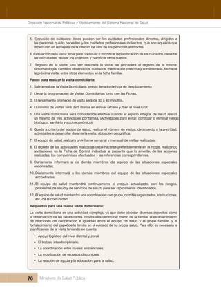 Dirección Nacional de Articulación y Manejo del Sistema Nacional de Salud y de la Red Pública
76 Ministerio de Salud Pública
5.  Ejecución  de  cuidados:  éstos  pueden  ser  los  cuidados  profesionales  directos,  dirigidos  a 
las personas que lo necesiten y los cuidados profesionales indirectos, que son aquellos que 
repercuten en la mejora de la calidad de vida de las personas atendidas.
7.  Registro  de  la  visita:  una  vez  realizada  la  visita,  se  procederá  al  registro  de  la  misma: 
sintomatología, cambios observados, cuidados, medicación prescrita y administrada, fecha de 
Pasos para realizar la visita domiciliaria:
1. Salir a realizar la Visita Domiciliaria, previo llenado de hoja de desplazamiento
2. Llevar la programación de Visitas Domiciliarias junto con las Fichas.
3. El rendimiento promedio de visita será de 30 a 40 minutos.
4. El mínimo de visitas será de 5 diarias en el nivel urbano y 3 en el nivel rural.
5. Una visita domiciliaria será considerada efectiva cuando el equipo integral de salud realiza 
un mínimo de tres actividades por familia. (Actividades para evitar, controlar o eliminar riesgo 
biológico, sanitario y socioeconómico).
6. Queda a criterio del equipo de salud, realizar el número de visitas, de acuerdo a la prioridad, 
7. El equipo de salud realizará un informe semanal y mensual de visitas realizadas.
8. El reporte de las actividades realizadas debe hacerse preferiblemente en el hogar, realizando 
anotaciones  en  la  Ficha  de  Control  individual  al  paciente  que  lo  amerite,  de  las  acciones 
realizadas, los compromisos efectuados y las referencias correspondientes.
9. Diariamente  informará  a  los  demás  miembros  del  equipo  de  las  situaciones  especiales 
encontradas.
10. Diariamente  informará  a  los  demás  miembros  del  equipo  de  las  situaciones  especiales 
encontradas.
11. El  equipo  de  salud  mantendrá  continuamente  el  croquis  actualizado,  con  los  riesgos, 
12. El equipo de salud mantendrá una coordinación con grupo, comités organizados, instituciones, 
etc, de la comunidad.
Requisitos para una buena visita domiciliaria:
La visita domiciliaria es una actividad compleja, ya que debe abordar diversos aspectos como 
la observación de las necesidades individuales dentro del marco de la familia, el establecimiento 
de  relaciones  de  cooperación  e  igualdad  entre  el  equipo  de  salud  y  el  grupo  familiar,  y  el 
fortalecimiento del papel de la familia en el cuidado de su propia salud. Para ello, es necesaria la 
• Apoyo logístico del nivel distrital y zonal
• El trabajo interdisciplinario.
• La coordinación entre niveles asistenciales.
• La movilización de recursos disponibles.
• La relación de ayuda y la educación para la salud.
Dirección Nacional de Políticas y Modelamiento del Sistema Nacional de Salud
 