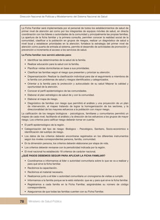 Dirección Nacional de Articulación y Manejo del Sistema Nacional de Salud y de la Red Pública
78 Ministerio de Salud Pública
La Ficha Familiar será implementada por el personal de todos los establecimientos de salud de 
primer nivel de atención así como por los integrantes de equipos móviles de salud, en directa 
coordinación con los líderes o autoridades de la comunidad y principalmente las propias familias. 
nivel local y establecer prioridades en la atención; fortalece la estrategia del primer nivel de
atención como puerta de entrada al sistema, permite el desarrollo de actividades de promoción y 
prevención e incrementa el acceso a los servicios de salud.
La Ficha familiar nos servirá además para:
•
• Realizar educación para la salud con la familia.
•
•
•
• Orientar  a  la  familia  para  la  protección  y  autocuidado  de  su  salud  Mejorar  la  calidad  y 
oportunidad de la atención.
•
• Elaborar el plan estratégico de salud de y con la comunidad.
• Elaborar el mapa de riesgo.
• Diagnóstico de familias con riesgo que permitirá el análisis y una proyección de un plan 
de  intervención,  el  mapeo  tratando  de  lograr  la  homogenización  de  los  sectores,  y  la 
direccionalidad de los mayores esfuerzos a la población con mayor riesgo.
mapeo de cada nivel, facilitando el análisis y la dirección de los esfuerzos a los grupos de mayor 
•
• Categorización  del  tipo  de  riesgo:  Biológico  -  Psicológico,  Sanitario,  Socio-económico  e 
• Los  datos  de  los  criterios  deberán  encontrarse  registrados  en  los  diferentes  instrumentos 
según los niveles correspondientes persona, familia, comunidad.
• En la dimensión persona, los criterios deberán elaborarse por etapa de vida.
• Los criterios deberán revisarse con la periodicidad indicada por la región.
• El nivel nacional ha establecido 18 criterios de carácter nacional.
¿QUÉ PASOS DEBEMOS SEGUIR PARA APLICAR LA FICHA FAMILIAR?
• Coordinamos e informamos al líder o autoridad comunitaria sobre lo que se va a realizar y 
• Recibimos la capacitación.
• Recibimos el material necesario.
• Realizamos junto a el líder o autoridad comunitaria un cronograma de visitas a cumplir.
•
• Registramos  a  cada  familia  en  la  Ficha  Familiar,  asignándoles  su  número  de  código 
correspondiente.
• Asegurarnos de que todas las familias cuenten con su Ficha Familiar.
Dirección Nacional de Políticas y Modelamiento del Sistema Nacional de Salud
 