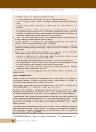 Dirección Nacional de Articulación y Manejo del Sistema Nacional de Salud y de la Red Pública
80 Ministerio de Salud Pública
• Solicitar la presencia de todos los miembros de la familia.
• La fuente de información estará a cargo del jefe de familia o del responsable.
• Si no se encuentra el jefe de familia, se obtendrá los datos de una persona mayor de 15 
años.
• El registro de los miembros de la familia, se debe realizar en el orden establecido en el 
instructivo.
• En caso que uno de los miembros de la familia no se encuentre físicamente en la vivienda, 
(por ejemplo si hubiese realizado un viaje de corto tiempo) también será registrado, debiendo 
•
de salud del establecimiento de primer Nivel de Atención.
•
personal de salud de los establecimientos, previa capacitación.
• Al concluir el registro de datos de cada familia, se debe evaluar el tipo de riesgo de cada familia, 
y determinar el ámbito de responsabilidad para realizar las acciones comunitarias y familiares 
e individuales.
•
para su posterior análisis, debemos archivarlas de la siguiente forma:
•
una de las comunidades a cargo del personal de salud.
•
•
• Finalmente, es necesario que realicemos un seguimiento periódico de las familias y actualizar 
La Ficha Familiar, y su instructivo está publicado con Acuerdo Ministerial en el marco de la Nueva 
Historia Clínica.26
TARJETERO PARA CITAS
programación sistemática (aprovechando  cualquier contacto entre el usuario y la unidad) y la 
recuperación de los usuarios que no cumplieron con su cita.
Su estructura y tamaño será de acuerdo a la realidad local de cada unidad y de la población de 
responsabilidad. La forma será igual al de la imagen que está en anexo.
No se utilizan sistemáticamente para todas las citas, ya que se quiere priorizar el seguimiento y 
recuperación de los grupos en mayor riesgo. Entonces el tarjetero es una “agenda del equipo”.
La programación de las visitas domiciliarias se realiza en base a la organización y revisión del 
tarjetero para seleccionar aquellas personas que no han asistido a su cita en la unidad y en base 
eventos puntuales.
Si la programación puede realizarse desde la unidad de salud en base a la información disponible 
en el tarjetero de citas, de las carpetas familiares y de los pedidos individuales de los usuarios, la 
visita domiciliaria no puede ser sistemática a todos los domicilios de una cuadra o un caserío, sino 
que será orientada según el riesgo ANEXO 3
26
 Tomado de Salud Familiar Dr Jose Luis Contreras, Metropolitana, Chile Director CESFAM EEF
Dirección Nacional de Políticas y Modelamiento del Sistema Nacional de Salud
 