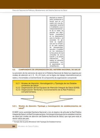Dirección Nacional de Articulación y Manejo del Sistema Nacional de Salud y de la Red Pública
84 Ministerio de Salud Pública
afectado su desem-
peño profesional ni
social, que en un
sujeto con una dis-
capacidad reciente
e invalidante y que,
independientemen-
te de su edad, se
percibe una afec-
tación irreversible
en su desempeño
ante la familia y la
sociedad. En ge-
neral se sugiere,
que por lo comple-
jo de este estado
de discapacidad,
secuela o invalidez
en los individuos,
la frecuencia de las
consultas de eva-
luación y la propia
intervención, se
realice en estrecha
coordinación con
el especialista en
rehabilitación.
5.2. COMPONENTE DE ORGANIZACIÓN DEL SISTEMA NACIONAL DE SALUD
La provisión de los servicios de salud en el Sistema Nacional de Salud se organiza por
niveles de atención en I, II, III y IV nivel y en la lógica de trabajo interinstitucional en
redes y microrredes a nivel territorial. El componente de organización comprende:
5.2.1. Niveles de Atención: Tipología y homologación de establecimientos de
salud27
El MSP como autoridad Sanitaria Nacional y con el objetivo de articular la Red Pública
Integral de Salud y la Red Complementaria, homologa la tipología de los establecimientos
de salud por niveles de atención del Sistema Nacional de Salud, que rige para todo el
sector salud del país.
27
Tomado Del Acuerdo Ministerial 1203 Tipologia De Establecimientos
Dirección Nacional de Políticas y Modelamiento del Sistema Nacional de Salud
 