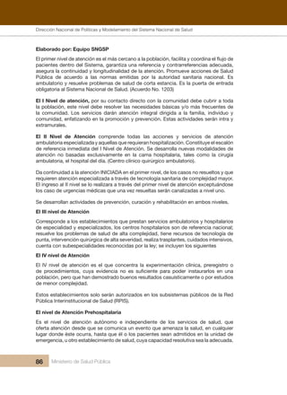Dirección Nacional de Articulación y Manejo del Sistema Nacional de Salud y de la Red Pública
86 Ministerio de Salud Pública
Elaborado por: Equipo SNGSP
El primer nivel de atención es el más cercano a la población, facilita y coordina el flujo de
pacientes dentro del Sistema, garantiza una referencia y contrarreferencias adecuada,
asegura la continuidad y longitudinalidad de la atención. Promueve acciones de Salud
Pública de acuerdo a las normas emitidas por la autoridad sanitaria nacional. Es
ambulatorio y resuelve problemas de salud de corta estancia. Es la puerta de entrada
obligatoria al Sistema Nacional de Salud. (Acuerdo No. 1203)
El I Nivel de atención, por su contacto directo con la comunidad debe cubrir a toda
la población, este nivel debe resolver las necesidades básicas y/o más frecuentes de
la comunidad. Los servicios darán atención integral dirigida a la familia, individuo y
comunidad, enfatizando en la promoción y prevención. Estas actividades serán intra y
extramurales.
El II Nivel de Atención comprende todas las acciones y servicios de atención
ambulatoria especializada y aquellas que requieran hospitalización. Constituye el escalón
de referencia inmediata del I Nivel de Atención. Se desarrolla nuevas modalidades de
atención no basadas exclusivamente en la cama hospitalaria, tales como la cirugía
ambulatoria, el hospital del día. (Centro clínico quirúrgico ambulatorio).
Da continuidad a la atención INICIADA en el primer nivel, de los casos no resueltos y que
requieren atención especializada a través de tecnología sanitaria de complejidad mayor.
El ingreso al II nivel se lo realizara a través del primer nivel de atención exceptuándose
los caso de urgencias médicas que una vez resueltas serán canalizadas a nivel uno.
Se desarrollan actividades de prevención, curación y rehabilitación en ambos niveles.
El III nivel de Atención
Corresponde a los establecimientos que prestan servicios ambulatorios y hospitalarios
de especialidad y especializados, los centros hospitalarios son de referencia nacional;
resuelve los problemas de salud de alta complejidad, tiene recursos de tecnología de
punta, intervención quirúrgica de alta severidad, realiza trasplantes, cuidados intensivos,
cuenta con subespecialidades reconocidas por la ley; se incluyen los siguientes
El IV nivel de Atención
El IV nivel de atención es el que concentra la experimentación clínica, preregistro o
de procedimientos, cuya evidencia no es suficiente para poder instaurarlos en una
población, pero que han demostrado buenos resultados casuísticamente o por estudios
de menor complejidad.
Estos establecimientos solo serán autorizados en los subsistemas públicos de la Red
Pública Interinstitucional de Salud (RPIS).
El nivel de Atención Prehospitalaria
Es el nivel de atención autónomo e independiente de los servicios de salud, que
oferta atención desde que se comunica un evento que amenaza la salud, en cualquier
lugar donde éste ocurra, hasta que él o los pacientes sean admitidos en la unidad de
emergencia, u otro establecimiento de salud, cuya capacidad resolutiva sea la adecuada.
Dirección Nacional de Políticas y Modelamiento del Sistema Nacional de Salud
 