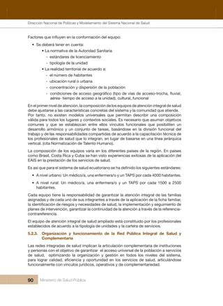 Dirección Nacional de Articulación y Manejo del Sistema Nacional de Salud y de la Red Pública
90 Ministerio de Salud Pública
• Se deberá tener en cuenta:
• La normativa de la Autoridad Sanitaria
-  estándares de licenciamiento 
-  tipología de la unidad
• La realidad territorial de acuerdo a:
-  el número de habitantes 
-  ubicación rural o urbana
-  concentración y dispersión de la población
-
aérea- tiempo de acceso a la unidad), cultural, funcional
En el primer nivel de atención, la composición de los equipos de atención integral de salud 
debe ajustarse a las características concretas del sistema y la comunidad que atiende. 
Por  tanto,  no  existen  modelos  universales  que  permitan  describir  una  composición 
válida para todos los lugares y contextos sociales. Es necesario que asuman objetivos 
comunes  y  que  se  establezcan  entre  ellos  vínculos  funcionales  que  posibiliten  un 
desarrollo  armónico  y  un  conjunto  de  tareas,  basándose  en  la  división  funcional  del 
trabajo y de las responsabilidades compartidas de acuerdo a la capacitación técnica de 
los profesionales de salud que lo integran, en lugar de basarse en una línea jerárquica 
vertical. (cita Normatización de Talento Humano).
La composición de los equipos varía en los diferentes países de la región. En países 
como Brasil, Costa Rica y Cuba se han visto experiencias exitosas de la aplicación del 
EAIS en la prestación de los servicios de salud.
• A nivel urbano: Un médico/a, una enfermera/o y un TAPS por cada 4000 habitantes.
• A nivel rural: Un médico/a, una enfermera/o y un TAPS por cada 1500 a 2500
habitantes.
Cada equipo tiene la responsabilidad de garantizar la atención integral de las familias 
planes de intervención, garantizar la continuidad de la atención a través de la referencia-
contrareferencia. 
El equipo de atención integral de salud ampliado está constituido por los profesionales 
establecidos de acuerdo a la tipología de unidades y la cartera de servicios.
5.2.3. Organización y funcionamiento de la Red Pública Integral de Salud y
Complementaria
Las redes integradas de salud implican la articulación complementaria de instituciones 
y personas con el objetivo de garantizar  el acceso universal de la población a servicios 
de  salud,    optimizando  la  organización  y  gestión  en  todos  los  niveles  del  sistema, 
funcionalmente con vínculos jurídicos, operativos y de complementariedad.
Dirección Nacional de Políticas y Modelamiento del Sistema Nacional de Salud
 