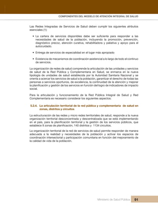 Pr
COMPONENTES DEL MODELO DE ATENCIÓN INTEGRAL DE SALUD
Ministerio de Salud Pública 91
Las Redes Integradas de Servicios de Salud deben cumplir los siguientes atributos
esenciales (1):
• La cartera de servicios disponibles debe ser suficiente para responder a las
necesidades de salud de la población, incluyendo la promoción, prevención,
diagnóstico precoz, atención curativa, rehabilitadora y paliativa y apoyo para el
autocuidado.
• Entrega de servicios de especialidad en el lugar más apropiado
• Existencia de mecanismos de coordinación asistencial a lo largo de todo el continuo
de servicios.
La organización de redes de salud comprende la articulación de las unidades y servicios
de salud de la Red Pública y Complementaria en Salud, se enmarca en la nueva
tipología de unidades de salud establecida por la Autoridad Sanitaria Nacional y se
orienta a acercar los servicios de salud a la población, garantizar el derecho de todas las
personas a servicios oportunos, de excelencia, la continuidad de la atención y mejorar
la planificación y gestión de los servicios en función del logro de indicadores de impacto
social.
Para la articulación y funcionamiento de la Red Pública Integral de Salud y Red
Complementaria es necesario considerar los siguientes aspectos:
5.2.4. La articulación territorial de la red pública y complementaria de salud en
zonas, distritos y circuitos
La estructuración de las redes y micro redes territoriales de salud, responde a la nueva
organización territorial desconcentrada y descentralizada que se está implementando
en el país, para la planificación territorial y la gestión de los servicios públicos, que
establece 9 zonas de planificación, 140 distritos y 1134 circuitos.
La organización territorial de la red de servicios de salud permite responder de manera
adecuada a la realidad y necesidades de la población y activar los espacios de
coordinación intersectorial y participación comunitaria en función del mejoramiento de
la calidad de vida de la población.
 
