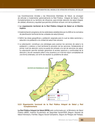 Pr
COMPONENTES DEL MODELO DE ATENCIÓN INTEGRAL DE SALUD
Ministerio de Salud Pública 93
Las Coordinaciones Zonales y las Direcciones Distritales de Salud, se encargan
de articular e implementar gerencialmente la Red Pública Integral de Salud y Red
Complementaria en su territorio de influencia, para brindar atención de salud integral,
de calidad, eficiencia y equidad que permita contribuir al buen vivir de la población.
• La organización territorial de la Red Pública Integral de Salud en el Distrito
implica:
• Implementación progresiva de los estándares establecidos por la ASN en la normativa
de planificación territorial de las unidades de salud (Anexo)
• Definir las áreas geográficas y población asignada para lo cual se debe sectorizar y
adscribir a la población a la unidad de salud más cercana
• La adscripción: constituye una estrategia para acercar los servicios de salud a la
población y ordenar a nivel territorial la provisión de los servicios, fortaleciendo el
primer nivel de atención como la puerta de entrada a la red de servicios de salud.
La adscripción permite también garantizar el acceso oportuno y continuidad de la
atención y de ser necesario referir a los usuarios a un nivel de mayor complejidad de
una forma ordenada, con el fin de resolver su problema de salud.
PEDERNALES
DISTRITO DE PEDERNALES-JAMA
JAMA
COJIMIES
COJIMIES
PEDERNALES
ATAHUALPA
JAMA
10 DE AGOSTO
CENTRO DE SALUD CANTÓN
SUBCENTRO DE SALUD
PUESTO DE SALUD
N
5.2.5 Organización funcional de la Red Pública Integral de Salud y Red
Complementaria
La Red Pública Integral de Salud (RPIS) está conformada por: el Ministerio de Salud
Pública (MSP), Instituto Ecuatoriano de Seguridad Social-IESS (Seguro General de
Salud Individual y Familiar, Seguro Social Campesino, Seguro de Riesgos del Trabajo),
 