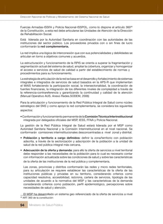 Dirección Nacional de Articulación y Manejo del Sistema Nacional de Salud y de la Red Pública
94 Ministerio de Salud Pública
Fuerzas Armadas-ISSFA y Policía Nacional-ISSPOL, como lo dispone el artículo 36028
 
de la Constitución, a esta red debe articularse las Unidades de Atención de la Dirección 
de Rehabilitación Social. 
Está  liderada por la Autoridad Sanitaria en coordinación con las autoridades de las 
conformarán la red complementaria.
La red implica una lógica de interconexión que con sus potencialidades y debilidades se 
articulan en torno a objetivos comunes y acuerdos.
La estructuración y funcionamiento de la RPIS se orienta a superar la fragmentación y 
segmentación actual del sistema de salud, ampliar la cobertura, organizar y homogenizar 
el acceso a servicios de salud de calidad a partir del establecimiento de normas y 
procedimientos para su funcionamiento.
La estrategia de articulación de la red se basa en el desarrollo y fortalecimiento de sistemas 
integrales e integrados de servicios de salud basados en la APS-R que implementan 
el MAIS fortaleciendo la participación social, la intersectorialidad, la coordinación de 
la  referencia-contrareferencia  y  garantizando  la  continuidad  y  calidad  de  la  atención 
(Manual Operativo AUS. Anexo Redes.SODEM, 2006) 
Para la articulación y funcionamiento de la Red Pública Integral de Salud como núcleo 
estratégico del SNS y como apoyo la red complementaria, se considera los siguientes 
aspectos:
•ConformaciónyfuncionamientopermanentedelaComisión Técnica Interinstitucional 
La  gestión  de  la  Red  Pública  Integral  de  Salud  estará  liderada  por  el  MSP  como 
Autoridad  Sanitaria  Nacional  y  la  Comisión  Interinstitucional  en  el  nivel  nacional.  Se 
conformarán  comisiones interinstitucionales desconcentradas a  nivel  zonal y distrital.
•
adscrita, a través de la sectorización y adscripción de la población a la unidad de 
salud de la red pública integral más cercana.
• Adecuación de la oferta y demanda: para ello la oferta de servicios a nivel territorial 
debe responder a las necesidades de la población para lo cual es necesario contar 
con información actualizada sobre las condiciones de salud y sobre las características 
de la oferta de las instituciones de la red pública y complementaria.
  Las zonas, provincias y distritos conformarán las redes y micro redes territoriales, 
para  su  articulación  se  requiere  establecer  las  características  de  la  oferta  de  las 
  omoc soiretirc odnaredisnoc ,oirotirret us ne sadavirp y sacilbúp senoicutitsni
capacidad resolutiva, accesibilidad, isócrona, cartera de servicios, tipología de las 
unidades de acuerdo a la normativa del MSP y las características de la demanda 
necesidades de salud y atención.
  El MSP ha desarrollado un sistema geo referenciado de la oferta de servicios a nivel 
28
 ART 360 de la constitución:
Dirección Nacional de Políticas y Modelamiento del Sistema Nacional de Salud
 