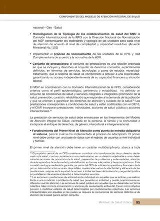 Pr
COMPONENTES DEL MODELO DE ATENCIÓN INTEGRAL DE SALUD
Ministerio de Salud Pública 95
nacional – Geo - Salud
• Homologación de la Tipología de los establecimientos de salud del SNS: la
Comisión Interinstitucional de la RPIS con la Dirección Nacional de Normatización
del MSP consensuaron los estándares y tipología de las unidades para cada nivel
de atención de acuerdo al nivel de complejidad y capacidad resolutiva. (Acuerdo
Ministerial No.1203)
• Implementar el proceso de licenciamiento de las unidades de la RPIS y Red
Complementaria de acuerdo a la normativa de la ASN.
• Conjunto de prestaciones: el conjunto de prestaciones es una relación ordenada
en que se incluyen y describen el conjunto de derechos concretos, explícitamente
definidos, en términos de servicios, tecnologías o pares de estados necesidad-
tratamiento, que el sistema de salud se compromete a proveer a una colectividad,
garantizando su acceso independientemente de su capacidad financiera y situación
laboral.
El MSP en coordinación con la Comisión Interinstitucional de la RPIS, considerando
criterios como el perfil epidemiológico, pertinencia y evitabilidad, ha definido un
conjunto de condiciones de salud y servicios integrales e integrados (promoción de la
salud, prevención, curación, rehabilitación) que responden a la demanda de la población
y que se orientan a garantizar los derechos de atención y cuidado de la salud.29
Las
prestaciones corresponden a condiciones de salud y están codificadas con el CIE10,
y el CIAP. Incorporan prestaciones individuales, acciones de salud pública y acciones
intersectoriales.30
La prestación de servicios de salud debe enmarcarse en los lineamientos del Modelo
de Atención Integral de Salud, centrada en la persona, la familia y la comunidad e
incorporar el enfoque de derechos, de género, intercultural e intergeneracional.
• Fortalecimiento del Primer Nivel de Atención como puerta de entrada obligatoria
al sistema, para lo cual se ha implementado el proceso de adscripción. El primer
nivel debe contar con una base de datos con el registro de usuarios a nivel individual
y familiar.
El primer nivel de atención debe tener un carácter multidisciplinario, abarca a toda
29
El propósito central de un CPS consiste en contribuir a la transformación de un derecho decla-
mado a la salud, con los ciudadanos como destinatarios, en un derecho objetivable a unas deter-
minadas acciones de promoción de la salud, prevención de problemas y enfermedades, atención
durante episodios de enfermedad y rehabilitación en formas adecuadas y tiempos oportunos. Este
cometido se logra mediante la garantía por parte del CPS de suficiencia operativa y financiera dada
por su adecuación a los recursos disponibles, niveles adecuados de efectividad y eficiencia de las
prestaciones, mejoras en la equidad de acceso a todas las fases de la atención y seguridad jurídica
por establecer claramente el derecho a determinados servicios.
30
Las acciones o prestaciones de administración individual son aquellas que se indican y se realizan
frente a una condición o problema de salud que presenta un individuo y puede proporcionarse en
diferente nivel de atención. Las acciones de salud pública son aquellas que se desarrollan en forma
colectiva, tales como la inmunización o acciones de saneamiento ambiental. Tienen como objetivo
prevenir o modificar estados de salud determinados por condicionantes colectivos. Las acciones
intersectoriales son aquellas en las cuales se requiere la concurrencia de sectores distintos al de
atención de la salud para la acción conjunta.
 
