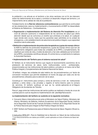 Dirección Nacional de Articulación y Manejo del Sistema Nacional de Salud y de la Red Pública
96 Ministerio de Salud Pública
la población y se articula en el territorio a los otros sectores con el fin de intervenir
sobre los determinantes de la salud y contribuir al desarrollo integral del territorio y el
mejoramiento de la calidad de vida de la población.
Fortalecimiento de la Red de referencia-contrareferencia que permita la continuidad
en las prestaciones, para su implementación y funcionamiento el MSP ha desarrollado
el Sistema de Referencia – Contrareferencia.
• Organización e implementación del Sistema de Atención Pre hospitalario: es un
nivel de atención autónomo e independiente de los servicios de salud que oferta
atención desde que se comunica un evento que amenaza a la salud, en cualquier
lugar donde esto ocurra, hasta que los pacientes sean admitidos en la unidad de
emergencia, u otro establecimiento de salud de la red pública integral, cuya capacidad
resolutiva sea la adecuada.
• Definición e implementación de protocolos terapéuticos y guías de manejo clínico:
la ASN ha definido los protocolos terapéuticos y guías de manejo clínico que son de
cumplimiento obligatorio para todas las unidades de la RPIS y complementaria. Se
clasifican por ciclos de vida y niveles de atención y han sido validados por la Comisión
de la RPIS y sociedades científicas del país. El control de su cumplimiento lo realizara
la Autoridad Sanitaria.
• Implementación del Tarifario para el sistema nacional de salud31
El Tarifario es el instrumento técnico que regula el reconocimiento económico de la
prestación de servicios de salud, tanto institucionales, como profesionales,
proporcionados por las instituciones de salud pública y privada en el marco de la Red
Pública Integral y Complementaria del Sistema Nacional de Salud.
El tarifario integra las unidades de valor relativo de los procedimientos y el factor de
conversión monetario que permite establecer el monto de pago por cada uno de los
procedimientos utilizados para la atención de la salud.
Constituye el instrumento para compra y venta de servicios a nivel de instituciones
públicas y entre éstas y las privadas y registra el techo máximo para la compra
de servicios. El tarifario sustituye al que se ha venido aplicando en el Seguro
Obligatorio de Accidentes de Tránsito.
Para el pago entre las instituciones del sector publico se realizará a través de cruce de
cuentas para lo cual se requiere la implementación del planillaje/facturación.
La implementación del tarifario se sustenta en la siguiente normativa:
• Convenio Marco Interinstitucional entre el Ministerio de Salud Pública, Ministerio del
Interior, Ministerio de Defensa, Instituto Ecuatoriano de la Seguridad Social, Instituto
de la Seguridad Social de las Fuerzas Armadas e Instituto de la Seguridad Social de
la Policía Nacional para integrar la Red Pública Integral de Salud.
• MSP. Tarifario de Prestaciones para el Sistema Nacional de Salud. Registro Oficial no.
289.
• Instructivo RPIS-001. Para la Viabilidad de la Atención en Salud de las instituciones
31
Los direccionamientos son dados por el MSP y serán aplicados en todo el Sistema de Salud del
PAIS
Dirección Nacional de Políticas y Modelamiento del Sistema Nacional de Salud
 