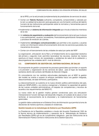 Pr
COMPONENTES DEL MODELO DE ATENCIÓN INTEGRAL DE SALUD
Ministerio de Salud Pública 97
de la RPIS y en la red privada (complementaria) de prestadores de servicios de salud.
• Contar con Talento Humano
la red; La calidad de la atención será apoyada por una formación continua del talento
humano de las instituciones participantes sobre la normativa y herramientas para el 
funcionamiento de la red.
• Implementar un sistema de información integrado que vincula a todos los miembros 
de la red;
• Un sistema de seguimiento y evaluación del funcionamiento de la red que involucre 
y procesos de rendición de cuentas.
• Implementar estrategias comunicacionales que permitan a los usuarios y usuarias 
contar con información sobre el funcionamiento de la red, los servicios que presta, los 
mecanismos de acceso.
• Contar con el licenciamiento de las unidades de salud por parte del MSP
La organización, articulación de la Red y el fortalecimiento de la capacidad resolutiva 
del  primero  y  segundo  nivel,  permitirá  racionalizar  los  recursos,  resolver  de  manera 
oportuna  el  mayor  número  de  necesidades  y  problemas  de  salud  de  la  población  y 
descongestionar las unidades del III  nivel de atención.
5.3.   COMPONENTE DE GESTIÓN DEL SISTEMA NACIONAL DE SALUD
El componente de gestión comprende los procesos gerenciales que brindan un soporte 
a  la  provisión  y  organización  de  los  servicios  de  salud,    para  el  logro  de  resultados 
sanitarios dentro del contexto del Modelo de Atención Integral. 
En  concordancia  con  los  cambios  estructurales  planteados  por  el  MSP,  la  gestión 
  ,adargetni nóitseg anu aicah atsilartnec euqofne le rarepus a atneiro es oledom led
desconcentrada, de base territorial y participativa.
La desconcentración se sustenta en la nueva división político-administrativa del país, 
dada por SENPLADES, y se orienta a reorganizar y fortalecer la capacidad de gestión 
de  las  nuevas  unidades  administrativas,  el  traspaso  de  competencias  y  recursos  de 
acuerdo a los requerimientos del MAIS-FC.
La  nueva  visión  de  la  gestión  implica  generar  condiciones  para  una  articulación 
  levin a dulas al ed odadiuc le y largetni ollorrased led orgol led nóicnuf ne lairotcesretni
territorial,  el  reconocimiento  de  la  diversidad  y  la  implementación  de  herramientas 
gerenciales.
La gestión debe sustentarse en el Sistema Único de Información que permita la toma de 
decisiones de manera oportuna y basada en evidencias.
Gestión basada en la metodología de Gobierno por Resultados (GPR)
La Presidencia de la República establece a través del Acuerdo Presidencial 1002 de 
la  Norma  técnica  de  Implementación  y  operación  de  la    Metodología  de  Gobierno 
por Resultados (GPR) que es de cumplimiento obligatorio  para las instituciones de la 
Administración Pública Central e instituciones de la Gestión Ejecutiva. 
 
