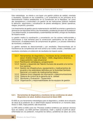 Dirección Nacional de Articulación y Manejo del Sistema Nacional de Salud y de la Red Pública
98 Ministerio de Salud Pública
Esta metodología se orienta a una lograr una gestión pública de calidad, orientada
a resultados, centrada en los ciudadanos, y se fundamenta en los principios de la
Administración Pública establecidos en la Constitución de la República, así como
dar transparencia y continuidad a la gestión de las instituciones públicas mediante
la definición, seguimiento y actualización de planes estratégicos, planes operativos,
riesgos, proyectos y procesos.
Los lineamientos de gestión para la implementación del MAIS se orientan a garantizar la
generación de respuestas frente a las necesidades y problemas de salud de la población
y sus determinantes, la sostenibilidad y sustentabilidad del MAIS y el logro de resultados
de impacto social.
La gestión implica la coordinación y concertación con los actores institucionales y
comunitarios a nivel territorial para la construcción participativa de los planes de
intervención, el establecimiento de compromisos de gestión y un proceso sistemático
de monitoreo y evaluación.
La gestión sanitaria es desconcentrada y por resultados. Desconcentrada por la
transferencia de competencias del nivel central a los niveles zonales y distritales y por
resultados orientados a la obtención de resultados de impacto social.
5.3.1
5.3.2 Planificación estratégica y programación
5.3.3
5.3.4
5.3.5 Sistema único integrado de información y telecomunicaciones
5.3.6 Sistema de control de la garantía de la calidad
5.3.7 Monitoreo y Evaluación - Supervisión
5.3.8 Organización y responsabilidades de los equipos de gestión
Gestión de infraestructura, equipamiento y medicamentos de
acuerdo a los estándares definidos por la Autoridad Sanitaria
Nacional y el cuadro de medicamentos básico
Herramientas de diagnóstico y monitoreo de las condiciones de
salud: Análisis Integral de Salud – ASIS, diagnóstico dinámico,
mapa parlante y sala situacional
Gestión y desarrollo del Talento Humano de acuerdo a la norma-
tiva nacional.
5.3.1. Herramientas de diagnóstico y monitoreo de las condiciones de salud:
Diagnóstico de salud, Análisis situacional de Salud-ASIS
El ASIS es una herramienta metodológica para el diagnóstico y análisis de la situación
de salud de la población de un determinado espacio territorial en un momento dado.
Anexo 5: ASIS, mapa parlante, sala situacional.
La OPS define al ASIS como los “Procesos analítico-sintéticos que abarcan diversos
tipos de análisis. Los ASIS permiten caracterizar, medir y explicar el perfil de salud-
enfermedad de una población, incluyendo los daños y problemas de salud, así como
Dirección Nacional de Políticas y Modelamiento del Sistema Nacional de Salud
 