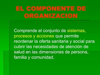 EL COMPONENTE DE
ORGANIZACION
Comprende el conjunto de sistemas,
procesos y acciones que permite
reordenar la oferta sanitaria y social para
cubrir las necesidades de atención de
salud en las dimensiones de persona,
familia y comunidad.
 