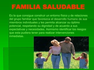 FAMILIA SALUDABLE
Es la que consigue construir un entorno físico y de relaciones
del grupo familiar que favorezca el desarrollo humano de sus
miembros individuales y les permita alcanzar su óptimo
potencial, respetando su dignidad y de acuerdo a sus
expectativas y necesidades. Asimismo identificar los riesgos
que esta pudiera tener para realizar intervenciones
inmediatas.
 