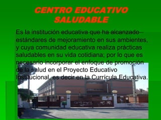 CENTRO EDUCATIVO
SALUDABLE
Es la institución educativa que ha alcanzado
estándares de mejoramiento en sus ambientes,
y cuya comunidad educativa realiza prácticas
saludables en su vida cotidiana; por lo que es
necesario incorporar el enfoque de promoción
de la salud en el Proyecto Educativo
Institucional, es decir en la Currícula Educativa.
 
