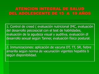 ATENCION INTEGRAL DE SALUD
DEL ADOLESCENTE DE 15 A 19 AÑOS
1. Control de creed ( evaluación nutricional IMC, evaluación
del desarrollo psicosocial con el test de habilidades,
evaluación de la agudeza visual y auditiva, evaluación dl
desarrollo sexual según Tanner, evaluación físico postural.
2. Inmunizaciones: aplicación de vacuna DT, TT, SR, fiebre
amarilla según norma de vacunación vigentes hepatitis b
según disponibilidad.
 