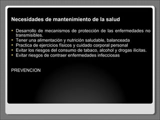 Necesidades de mantenimiento de la salud Desarrollo de mecanismos de protección de las enfermedades no transmisibles. Tener una alimentación y nutrición saludable, balanceada Practica de ejercicios físicos y cuidado corporal personal Evitar los riesgos del consumo de tabaco, alcohol y drogas ilicitas. Evitar riesgos de contraer enfermedades infecciosas PREVENCION 