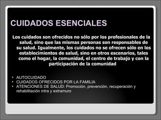 CUIDADOS ESENCIALES Los cuidados son ofrecidos no sólo por los profesionales de la salud, sino que las mismas personas son responsables de su salud. Igualmente, los cuidados no se ofrecen sólo en los establecimientos de salud, sino en otros escenarios, tales como el hogar, la comunidad, el centro de trabajo y con la participación de la comunidad .  AUTOCUIDADO CUIDADOS OFRECIDOS POR LA FAMILIA  ATENCIONES DE SALUD: Promoción, prevención, recuperación y rehabilitación intra y extramuro 
