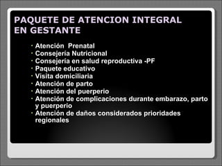 PAQUETE DE ATENCION INTEGRAL EN GESTANTE  Atención  Prenatal Consejería Nutricional Consejería en salud reproductiva -PF Paquete educativo Visita domiciliaria Atención de parto  Atención del puerperio  Atención de complicaciones durante embarazo, parto y puerperio  Atención de daños considerados prioridades regionales   