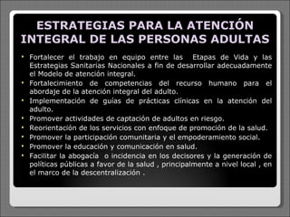 ESTRATEGIAS PARA LA ATENCIÓN INTEGRAL DE LAS PERSONAS ADULTAS Fortalecer el trabajo en equipo entre las  Etapas de Vida y las Estrategias Sanitarias Nacionales a fin de desarrollar adecuadamente el Modelo de atención integral. Fortalecimiento de competencias del recurso humano para el abordaje de la atención integral del adulto. Implementación de guías de prácticas clínicas en la atención del adulto. Promover actividades de captación de adultos en riesgo. Reorientación de los servicios con enfoque de promoción de la salud. Promover la participación comunitaria y el empoderamiento social. Promover la educación y comunicación en salud. Facilitar la abogacía  o incidencia en los decisores y la generación de políticas públicas a favor de la salud , principalmente a nivel local , en el marco de la descentralización . 