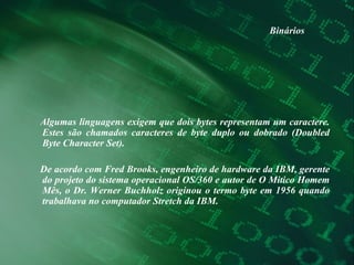 Binários Algumas linguagens exigem que dois bytes representam um caractere. Estes são chamados caracteres de byte duplo ou dobrado (Doubled Byte Character Set).  De acordo com Fred Brooks, engenheiro de hardware da IBM, gerente do projeto do sistema operacional OS/360 e autor de O Mitico Homem Mês, o Dr. Werner Buchholz originou o termo byte em 1956 quando trabalhava no computador Stretch da IBM.  