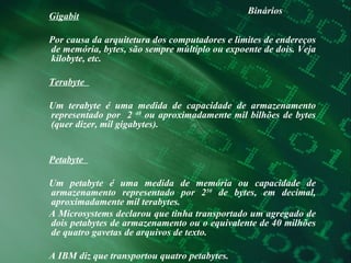 Binários Gigabit Por causa da arquitetura dos computadores e limites de endereços de memória, bytes, são sempre múltiplo ou expoente de dois. Veja kilobyte, etc.  Terabyte  Um terabyte é uma medida de capacidade de armazenamento representado por  2  40  ou aproximadamente mil bilhões de bytes (quer dizer, mil gigabytes).  Petabyte  Um petabyte é uma medida de memória ou capacidade de armazenamento representado por 2 50  de bytes, em decimal, aproximadamente mil terabytes.  A Microsystems declarou que tinha transportado um agregado de dois petabytes de armazenamento ou o equivalente de 40 milhões de quatro gavetas de arquivos de texto.  A IBM diz que transportou quatro petabytes.  