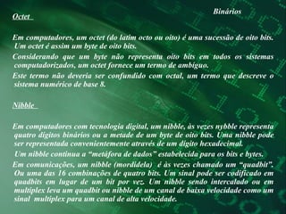 Binários Octet  Em computadores, um octet (do latim octo ou oito) é uma sucessão de oito bits. Um octet é assim um byte de oito bits.  Considerando que um byte não representa oito bits em todos os sistemas computadorizados, um octet fornece um termo de ambíguo.  Este termo não deveria ser confundido com octal, um termo que descreve o sistema numérico de base 8.  Nibble  Em computadores com tecnologia digital, um nibble, às vezes nybble representa quatro dígitos binários ou a metade de um byte de oito bits. Uma nibble pode ser representada convenientemente através de um dígito hexadecimal.  Um nibble continua a “metáfora de dados” estabelecida para os bits e bytes.  Em comunicações, um nibble (mordidela)  é às vezes chamado um “quadbit”. Ou uma das 16 combinações de quatro bits. Um sinal pode ser codificado em quadbits em lugar de um bit por vez. Um nibble sendo intercalado ou em multiplex leva um quadbit ou nibble de um canal de baixa velocidade como um sinal  multiplex para um canal de alta velocidade.  