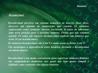 Binários Hexadecimal  Hexadecimal descreve um sistema numérico de base16. Quer dizer, descreve um sistema de numeração que contém 16 números seqüenciais como unidades básicas (incluindo 0) antes de adicionar uma nova posição para o próximo número. (Notar que nós estamos usando 16 como um número decimal para explicar um número que seria 10 em hexadecimal.)  Os números hexadecimais são 0 até 9 e então usam as letras A até F.  Nós mostramos a equivalência entre binários, decimais e hexadecimal na tabela abaixo.  Hexadecimal é um modo conveniente para expressar números binários em computadores modernos nos quais um byte quase sempre é definido como contendo oito dígitos binários.  