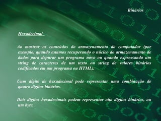 Binários Hexadecimal  Ao mostrar os conteúdos do armazenamento do computador (por exemplo, quando estamos recuperando o núcleo do armazenamento de dados para depurar um programa novo ou quando expressando um string de caracteres de um texto ou string de valores binários codificados em um programa ou HTML). Uum dígito de hexadecimal pode representar uma combinação de quatro dígitos binários.  Dois dígitos hexadecimais podem representar oito dígitos binários, ou um byte.  