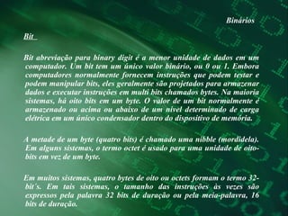 Binários Bit  Bit abreviação para binary digit é a menor unidade de dados em um computador. Um bit tem um único valor binário, ou 0 ou 1. Embora computadores normalmente fornecem instruções que podem testar e podem manipular bits, eles geralmente são projetados para armazenar dados e executar instruções em multi bits chamados bytes. Na maioria sistemas, há oito bits em um byte. O valor de um bit normalmente é armazenado ou acima ou abaixo de um nível determinado de carga elétrica em um único condensador dentro do dispositivo de memória.  A metade de um byte (quatro bits) é chamado uma nibble (mordidela). Em alguns sistemas, o termo octet é usado para uma unidade de oito-bits em vez de um byte.  Em muitos sistemas, quatro bytes de oito ou octets formam o termo 32-bit´s. Em tais sistemas, o tamanho das instruções às vezes são expressos pela palavra 32 bits de duração ou pela meia-palavra, 16 bits de duração.  