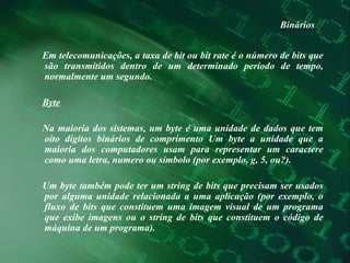 Binários Em telecomunicações, a taxa de bit ou bit rate é o número de bits que são transmitidos dentro de um determinado período de tempo, normalmente um segundo.  Byte Na maioria dos sistemas, um byte é uma unidade de dados que tem oito dígitos binários de comprimento Um byte a unidade que a maioria dos computadores usam para representar um caractere como uma letra, numero ou símbolo (por exemplo, g, 5, ou?).  Um byte também pode ter um string de bits que precisam ser usados por alguma unidade relacionada a uma aplicação (por exemplo, o fluxo de bits que constituem uma imagem visual de um programa que exibe imagens ou o string de bits que constituem o código de máquina de um programa).  