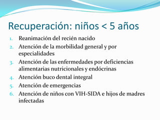 Recuperación: niños < 5 años
1. Reanimación del recién nacido
2. Atención de la morbilidad general y por
especialidades
3. Atención de las enfermedades por deficiencias
alimentarias nutricionales y endócrinas
4. Atención buco dental integral
5. Atención de emergencias
6. Atención de niños con VIH-SIDA e hijos de madres
infectadas
 