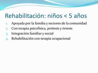 Rehabilitación: niños < 5 años
1. Apoyada por la familia y sectores de la comunidad
2. Con terapia psicofísica, prótesis y órtesis
3. Integración familiar y social
4. Rehabilitación con terapia ocupacional
 