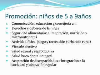 Promoción: niños de 5 a 9años
1. Comunicación, educación y consejería en:
 Derechos y deberes de la niñez
 Seguridad alimentaria: alimentación, nutrición y
micronutrientes
 Actividad física, juego y recreación (urbano o rural)
 Vínculo afectivo
 Salud sexual y reproductiva
 Salud buco dental integral
 Aceptación de discapacidades e integración a la
sociedad y educación regular
 