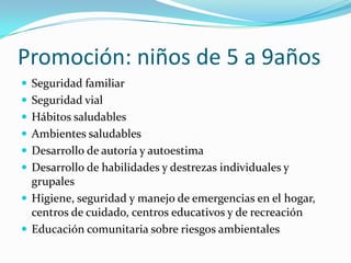 Promoción: niños de 5 a 9años
 Seguridad familiar
 Seguridad vial
 Hábitos saludables
 Ambientes saludables
 Desarrollo de autoría y autoestima
 Desarrollo de habilidades y destrezas individuales y
grupales
 Higiene, seguridad y manejo de emergencias en el hogar,
centros de cuidado, centros educativos y de recreación
 Educación comunitaria sobre riesgos ambientales
 
