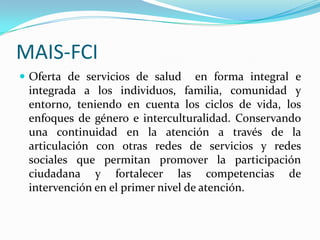 MAIS-FCI
 Oferta de servicios de salud en forma integral e
integrada a los individuos, familia, comunidad y
entorno, teniendo en cuenta los ciclos de vida, los
enfoques de género e interculturalidad. Conservando
una continuidad en la atención a través de la
articulación con otras redes de servicios y redes
sociales que permitan promover la participación
ciudadana y fortalecer las competencias de
intervención en el primer nivel de atención.
 