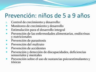 Prevención: niños de 5 a 9 años
1. Control de crecimiento y desarrollo:
 Monitoreo de crecimiento y desarrollo
 Estimulación para el desarrollo integral
 Prevención de las enfermedades alimentarias, endócrinas
y nutricionales
 Prevención de parasitosis
 Prevención del maltrato
 Prevención de accidentes
 Prevención y detección de discapacidades, deficiencias
sensoriales y mentales
 Prevención sobre el uso de sustancias psicoestimulantes y
tóxicas
 