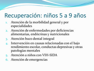 Recuperación: niños 5 a 9 años
1. Atención de la morbilidad general y por
especialidades
2. Atención de enfermedades por deficiencias
alimentarias, endócrinas y nutricionales
3. Atención buco dental integral
4. Intervención en causas relacionadas con el bajo
rendimiento escolar, conductas depresivas y otras
patologías mentales
5. Atención a niños con VIH-SIDA
6. Atención de emergencias
 