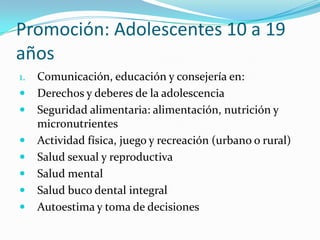 Promoción: Adolescentes 10 a 19
años
1. Comunicación, educación y consejería en:
 Derechos y deberes de la adolescencia
 Seguridad alimentaria: alimentación, nutrición y
micronutrientes
 Actividad física, juego y recreación (urbano o rural)
 Salud sexual y reproductiva
 Salud mental
 Salud buco dental integral
 Autoestima y toma de decisiones
 