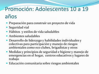 Promoción: Adolescentes 10 a 19
años
 Preparación para construir un proyecto de vida
 Seguridad vial
 Hábitos y estilos de vida saludables
 Ambientes saludables
 Desarrollo de liderazgo y habilidades individuales y
colectivas para participación y manejo de riesgos
ambientales como eco clubes, brigadistas y otros
 Medidas y principios de seguridad e higiene y manejo de
emergencias en el hogar, centros educativos y lugares de
trabajo
 Educación comunitaria sobre riesgos ambientales
 