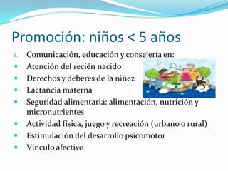 Promoción: niños < 5 años
1. Comunicación, educación y consejería en:
 Atención del recién nacido
 Derechos y deberes de la niñez
 Lactancia materna
 Seguridad alimentaria: alimentación, nutrición y
micronutrientes
 Actividad física, juego y recreación (urbano o rural)
 Estimulación del desarrollo psicomotor
 Vínculo afectivo
 