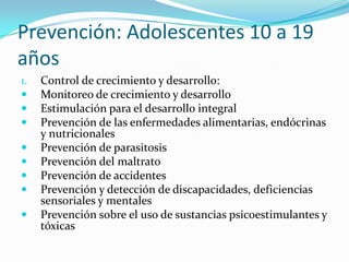 Prevención: Adolescentes 10 a 19
años
1. Control de crecimiento y desarrollo:
 Monitoreo de crecimiento y desarrollo
 Estimulación para el desarrollo integral
 Prevención de las enfermedades alimentarias, endócrinas
y nutricionales
 Prevención de parasitosis
 Prevención del maltrato
 Prevención de accidentes
 Prevención y detección de discapacidades, deficiencias
sensoriales y mentales
 Prevención sobre el uso de sustancias psicoestimulantes y
tóxicas
 