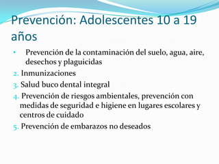 Prevención: Adolescentes 10 a 19
años
• Prevención de la contaminación del suelo, agua, aire,
desechos y plaguicidas
2. Inmunizaciones
3. Salud buco dental integral
4. Prevención de riesgos ambientales, prevención con
medidas de seguridad e higiene en lugares escolares y
centros de cuidado
5. Prevención de embarazos no deseados
 