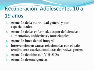 Recuperación: Adolescentes 10 a
19 años
1. Atención de la morbilidad general y por
especialidades
2. Atención de las enfermedades por deficiencias
alimentarias, endócrinas y nutricionales
3. Atención buco dental integral
4. Intervención en causas relacionadas con el bajo
rendimiento escolar, conductas depresivas y otras
5. Atención de niños con VIH-SIDA
6. Atención de emergencias
 